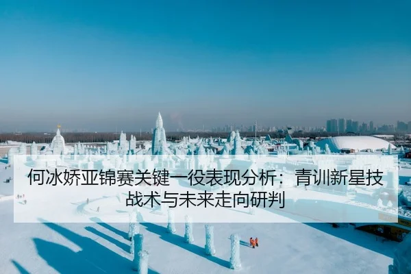何冰娇亚锦赛关键一役表现分析：青训新星技战术与未来走向研判